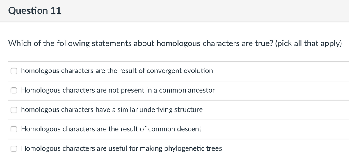 Question 11
Which of the following statements about homologous characters are true? (pick all that apply)
homologous characters are the result of convergent evolution
Homologous characters are not present in a common ancestor
homologous characters have a similar underlying structure
Homologous characters are the result of common descent
Homologous characters are useful for making phylogenetic trees
O 000
