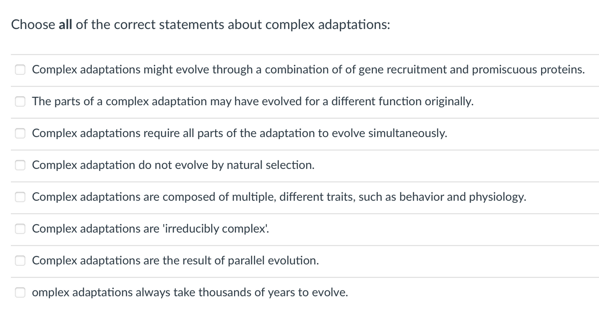 Choose all of the correct statements about complex adaptations:
Complex adaptations might evolve through a combination of of gene recruitment and promiscuous proteins.
The parts of a complex adaptation may have evolved for a different function originally.
Complex adaptations require all parts of the adaptation to evolve simultaneously.
Complex adaptation do not evolve by natural selection.
Complex adaptations are composed of multiple, different traits, such as behavior and physiology.
Complex adaptations are 'irreducibly complex'.
Complex adaptations are the result of parallel evolution.
omplex adaptations always take thousands of years to evolve.
