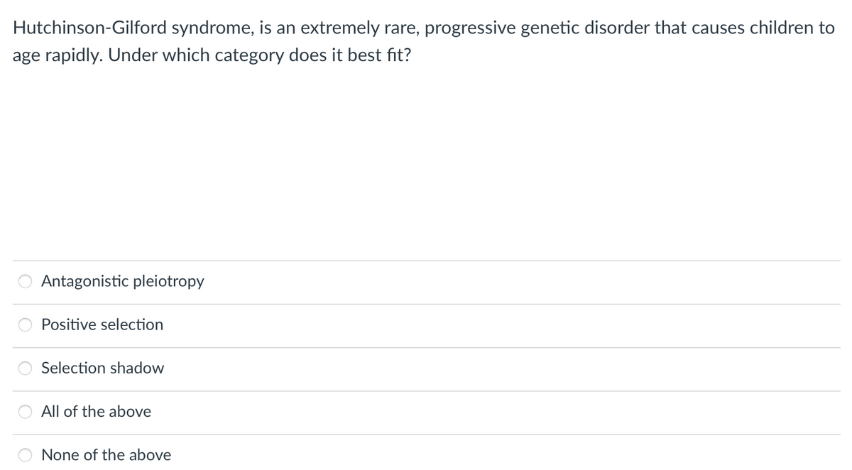 Hutchinson-Gilford syndrome, is an extremely rare, progressive genetic disorder that causes children to
age rapidly. Under which category does it best fit?
Antagonistic pleiotropy
Positive selection
Selection shadow
All of the above
None of the above
