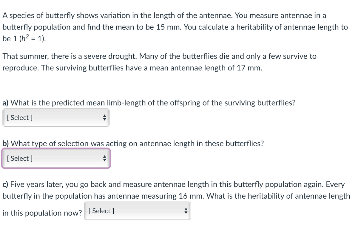 A species of butterfly shows variation in the length of the antennae. You measure antennae in a
butterfly population and find the mean to be 15 mm. You calculate a heritability of antennae length to
be 1 (h2 = 1).
%3D
That summer, there is a severe drought. Many of the butterflies die and only a few survive to
reproduce. The surviving butterflies have a mean antennae length of 17 mm.
a) What is the predicted mean limb-length of the offspring of the surviving butterflies?
[ Select ]
b) What type of selection was acting on antennae length in these butterflies?
[ Select ]
c) Five years later, you go back and measure antennae length in this butterfly population again. Every
butterfly in the population has antennae measuring 16 mm. What is the heritability of antennae length
in this population now? [Select ]

