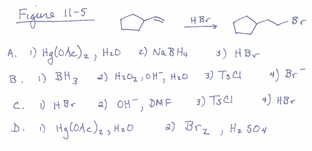 Figure 11-5
A. 1) Hg(0Ac)₂, H₂O
B. 1) BH 3
C.
D.
2) Na B H4
2) H₂O₂, OH, H₂O
2) OH, DMF
)
1) H Br
1) Hg (0Ac) ₂, H₂O
H Br
→
3) HBr
3) Ts Cl
2) Brz
3) TSCI
)
Br
H₂ SO4
4) Br¯
4) HBr