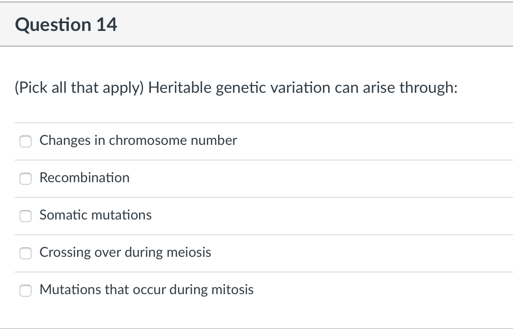 Question 14
(Pick all that apply) Heritable genetic variation can arise through:
Changes in chromosome number
Recombination
Somatic mutations
Crossing over during meiosis
Mutations that occur during mitosis
