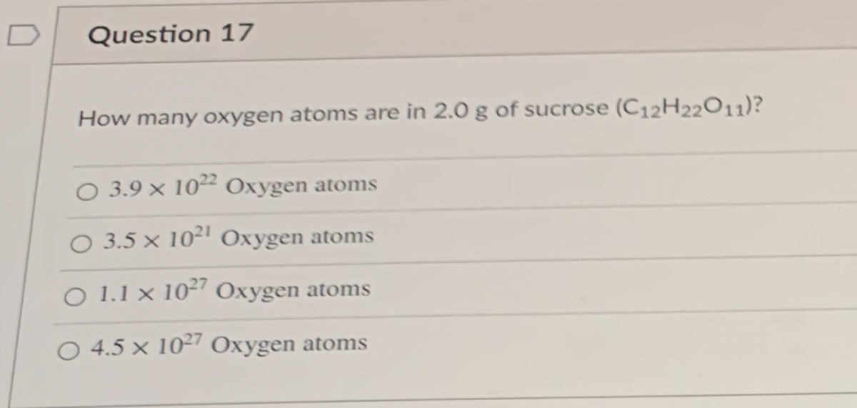 Question 17
How many oxygen atoms are in 2.0 g of sucrose (C12H22011)?
O 3.9 × 10² Oxygen atoms
O 3.5 × 10² Oxygen atoms
O 1.1 x 10²" Oxygen atoms
O 4.5 × 10²7 Oxygen atoms

