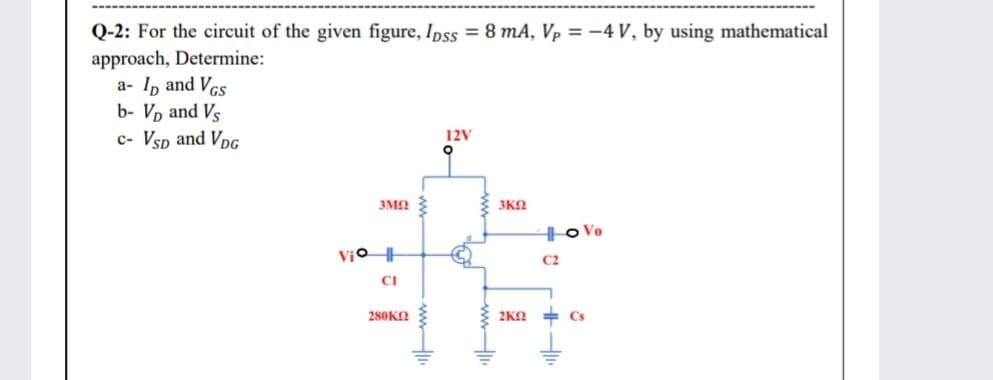 Q-2: For the circuit of the given figure, Ipss = 8 mA, Vp = -4 V, by using mathematical
approach, Determine:
a- I, and Vcs
b- Vp and Vs
c- Vsp and VpG
12V
3M2
3KO
Ho Vo
Vio
C2
CI
280KO
2KN
+ Cs
wwwH
