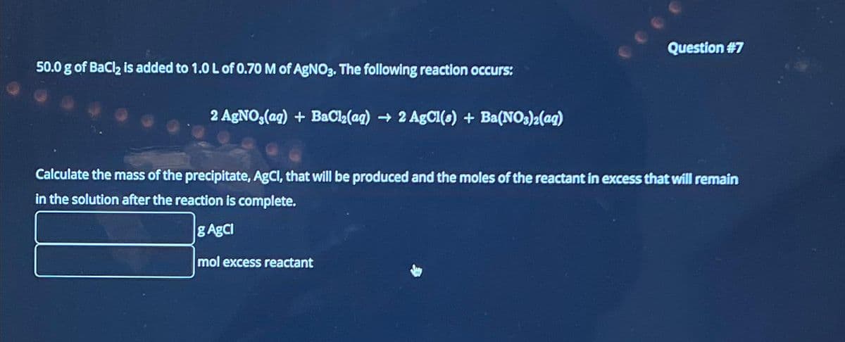 50.0 g of BaCl₂ is added to 1.0 L of 0.70 M of AgNO3. The following reaction occurs:
2 AgNO3(aq) + BaCl₂(aq) → 2 AgCl(s) + Ba(NO3)2(aq)
Question #7
Calculate the mass of the precipitate, AgCl, that will be produced and the moles of the reactant in excess that will remain
in the solution after the reaction is complete.
g AgCl
mol excess reactant