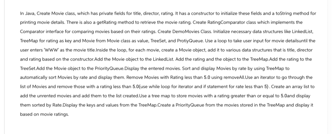 In Java, Create Movie class, which has private fields for title, director, rating. It has a constructor to initialize these fields and a toString method for
printing movie details. There is also a getRating method to retrieve the movie rating. Create Rating Comparator class which implements the
Comparator interface for comparing movies based on their ratings. Create DemoMovies Class. Initialize necessary data structures like LinkedList,
TreeMap for rating as key and Movie from Movie class as value, TreeSet, and ProtiyQueue. Use a loop to take user input for movie detailsuntil the
user enters 'WWW' as the movie title.Inside the loop, for each movie, create a Movie object, add it to various data structures that is title, director
and rating based on the constructor. Add the Movie object to the LinkedList. Add the rating and the object to the TreeMap.Add the rating to the
TreeSet.Add the Movie object to the Priority Queue.Display the entered movies. Sort and display Movies by rate by using TreeMap to
automatically sort Movies by rate and display them. Remove Movies with Rating less than 5.0 using removeAll.Use an iterator to go through the
list of Movies and remove those with a rating less than 5.0(use while loop for iterator and if statement for rate less than 5). Create an array list to
add the unrented movies and add them to the list created. Use a tree map to store movies with a rating greater than or equal to 5.0and display
them sorted by Rate.Display the keys and values from the TreeMap.Create a PriorityQueue from the movies stored in the TreeMap and display it
based on movie ratings.