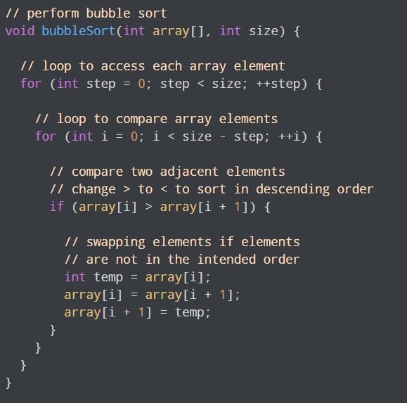 // perform bubble sort
void bubbleSort(int array[], int size) {
// loop to access each array element
for (int step = 0; step < size; ++step) {
// loop to compare array elements
for (int i = 0; i < size - step; ++i) {
// compare two adjacent elements
// change > to < to sort in descending order
if (array[i] > array[i + 1]) {
// swapping elements if elements
// are not in the intended order
int temp = array[i];
array[i] = array[i + 1];
array[i + 1] = temp;
}
}
}
}
