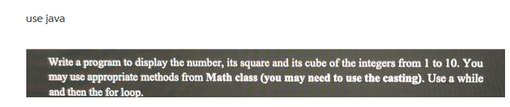 use java
Write a program to display the number, its square and its cube of the integers from 1 to 10. You
may use appropriate methods from Math class (you may need to use the casting). Use a while
and then the for loop.