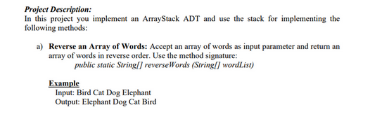 Project Description:
In this project you implement an ArrayStack ADT and use the stack for implementing the
following methods:
a) Reverse an array of Words: Accept an array of words as input parameter and return an
array of words in reverse order. Use the method signature:
public static String[] reverse Words (String[] wordList)
Example
Input: Bird Cat Dog Elephant
Output: Elephant Dog Cat Bird