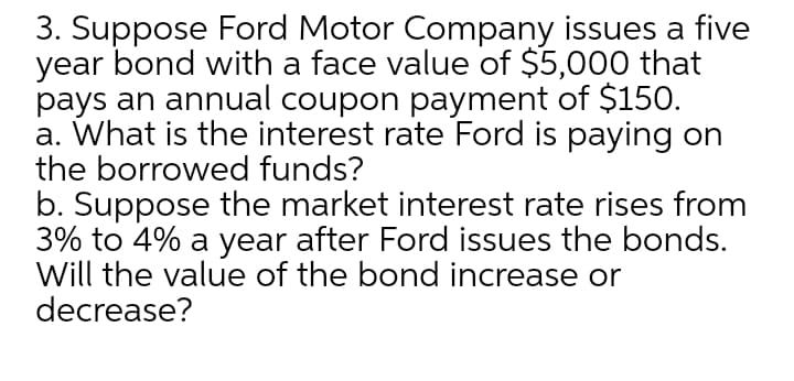 3. Suppose Ford Motor Company issues a five
year bond with a face value of $5,000 that
pays an annual coupon payment of $150.
a. What is the interest rate Ford is paying on
the borrowed funds?
b. Suppose the market interest rate rises from
3% to 4% a year after Ford issues the bonds.
Will the value of the bond increase or
decrease?

