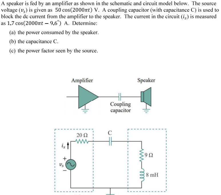 A speaker is fed by an amplifier as shown in the schematic and circuit model below. The source
voltage (v3) is given as 50 cos(2000nt) V. A coupling capacitor (with capacitance C) is used to
block the de current from the amplifier to the speaker. The current in the circuit (i,) is measured
as 1.7 cos(2000nt – 9.6°) A. Determine:
(a) the power consumed by the speaker.
(b) the capacitance C.
(c) the power factor seen by the source.
Amplifier
Speaker
Coupling
capacitor
C
20 2
8 mH

