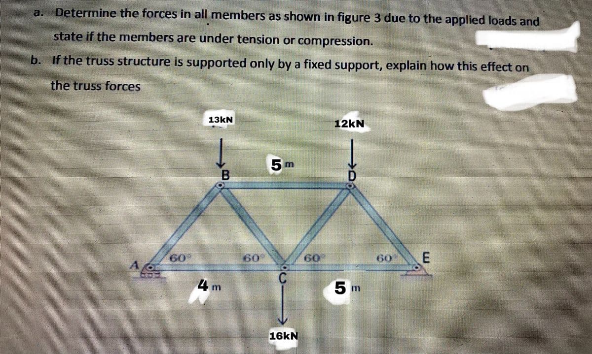 a. Determine the forces in all members as shown in figure 3 due to the applied loads and
state if the members are under tension or compression.
b. If the truss structure is supported only by a fixed support, explain how this effect on
the truss forces
13KN
12kN
5 m
B.
D.
G0
GO
60
4 m
5 m
16KN
