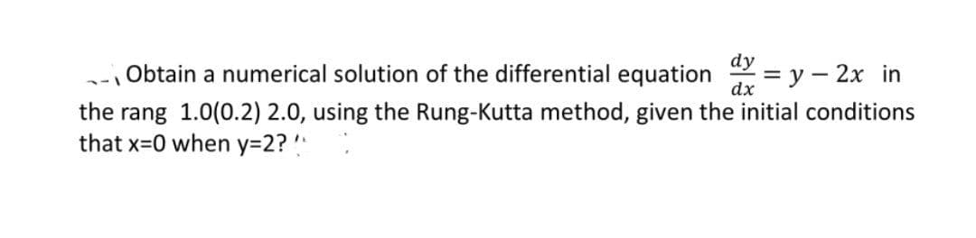 dy
Obtain a numerical solution of the differential equation
= y - 2x in
dx
the rang 1.0(0.2) 2.0, using the Rung-Kutta method, given the initial conditions
that x=0 when y=2?!!