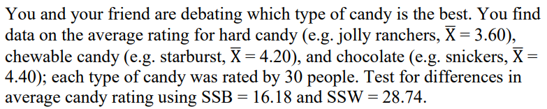 You and your friend are debating which type of candy is the best. You find
data on the average rating for hard candy (e.g. jolly ranchers, X= 3.60),
chewable candy (e.g. starburst, X = 4.20), and chocolate (e.g. snickers, X =
4.40); each type of candy was rated by 30 people. Test for differences in
average candy rating using SSB = 16.18 and SSW = 28.74.
