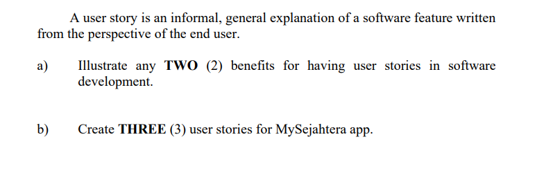 A user story is an informal, general explanation of a software feature written
from the perspective of the end user.
Illustrate any TwO (2) benefits for having user stories in software
development.
а)
b)
Create THREE (3) user stories for MySejahtera app.
