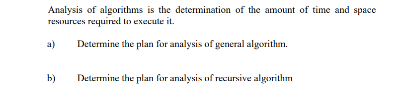 Analysis of algorithms is the determination of the amount of time and space
resources required to execute it.
a)
Determine the plan for analysis of general algorithm.
b)
Determine the plan for analysis of recursive algorithm

