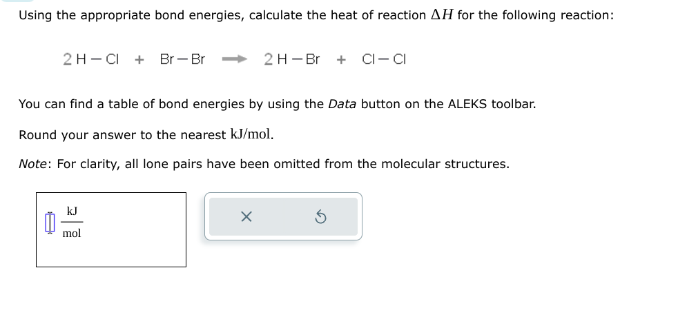 Using the appropriate bond energies, calculate the heat of reaction AH for the following reaction:
2 H-CI + Br - Br
Ď
You can find a table of bond energies by using the Data button on the ALEKS toolbar.
Round your answer to the nearest kJ/mol.
Note: For clarity, all lone pairs have been omitted from the molecular structures.
kJ
mol
2 H-Br + CI-CI
X