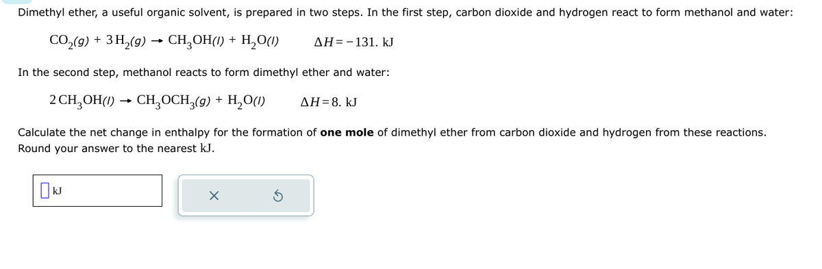 Dimethyl ether, a useful organic solvent, is prepared in two steps. In the first step, carbon dioxide and hydrogen react to form methanol and water:
CO₂(g) + 3H₂(g) → CH₂OH(/) + H₂O(1)
In the second step, methanol reacts to form dimethyl ether and water:
2 CH3OH(1) > CH3OCH3(9) + H₂O(1) ΔΗ = 8. kJ
Calculate the net change in enthalpy for the formation of one mole of dimethyl ether from carbon dioxide and hydrogen from these reactions.
Round your answer to the nearest kJ.
☐ kJ
X
AH-131. kJ