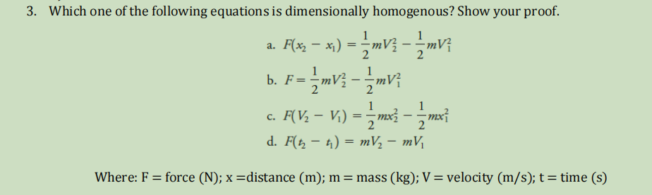 3. Which one of the following equations is dimensionally homogenous? Show your proof.
1
1
a. F( – x) = -mV3 – mV;
b. F=mV; - -mV;
2
|
1
1
c. F(V, – V.) = -mx3 - -mx?
2
2
d. F(t, – 1) = mV, – mV
Where: F = force (N); x =distance (m); m = mass (kg); V = velocity (m/s); t=time (s)

