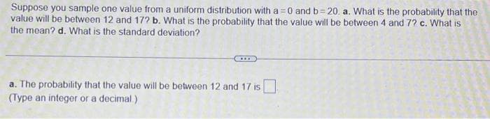 Suppose you sample one value from a uniform distribution with a = 0 and b=20. a. What is the probability that the
value will be between 12 and 172 b. What is the probability that the value will be between 4 and 72 c. What is
the mean? d. What is the standard deviation?
a. The probability that the value will be between 12 and 17 is
(Type an integer or a decimal)