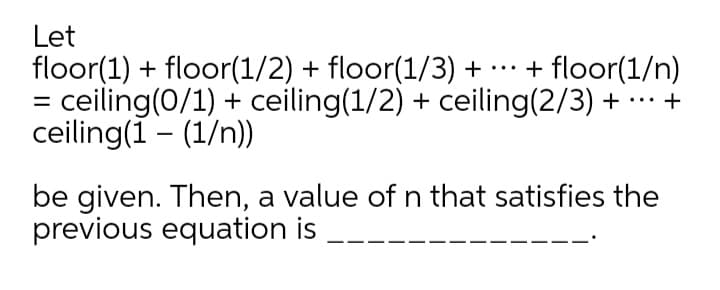 Let
floor(1) + floor(1/2) + floor(1/3) + …· + floor(1/n)
= ceiling(0/1) + ceiling(1/2) + ceiling(2/3) + . +
ceiling(1 – (1/n))
...
be given. Then, a value of n that satisfies the
previous equation is
