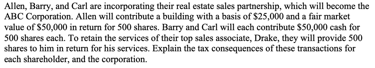 Allen, Barry, and Carl are incorporating their real estate sales partnership, which will become the
ABC Corporation. Allen will contribute a building with a basis of $25,000 and a fair market
value of $50,000 in return for 500 shares. Barry and Carl will each contribute $50,000 cash for
500 shares each. To retain the services of their top sales associate, Drake, they will provide 500
shares to him in return for his services. Explain the tax consequences of these transactions for
each shareholder, and the corporation.
