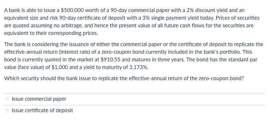 A bank is able to issue a $500,000 worth of a 90-day commercial paper with a 2% discount yield and an
equivalent size and risk 90-day certificate of deposit with a 3% single payment yield today. Prices of securities
are quoted assuming no arbitrage, and hence the present value of all future cash flows for the securities are
equivalent to their corresponding prices.
The bank is considering the issuance of either the commercial paper or the certificate of deposit to replicate the
effective-annual return (interest rate) of a zero-coupon bond currently included in the bank's portfolio. This
bond is currently quoted in the market at $910.55 and matures in three years. The bond has the standard par
value (face value) of $1,000 and a yield to maturity of 3.173%.
Which security should the bank issue to replicate the effective-annual return of the zero-coupon bond?
Issue commercial paper
o Issue certificate of deposit
