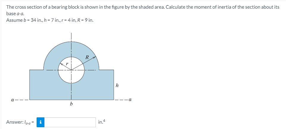 The cross section of a bearing block is shown in the figure by the shaded area. Calculate the moment of inertia of the section about its
base a-a.
Assume b = 34 in., h = 7 in., r= 4 in, R = 9 in.
R
b
Answer: Ia-a - i
in 4
