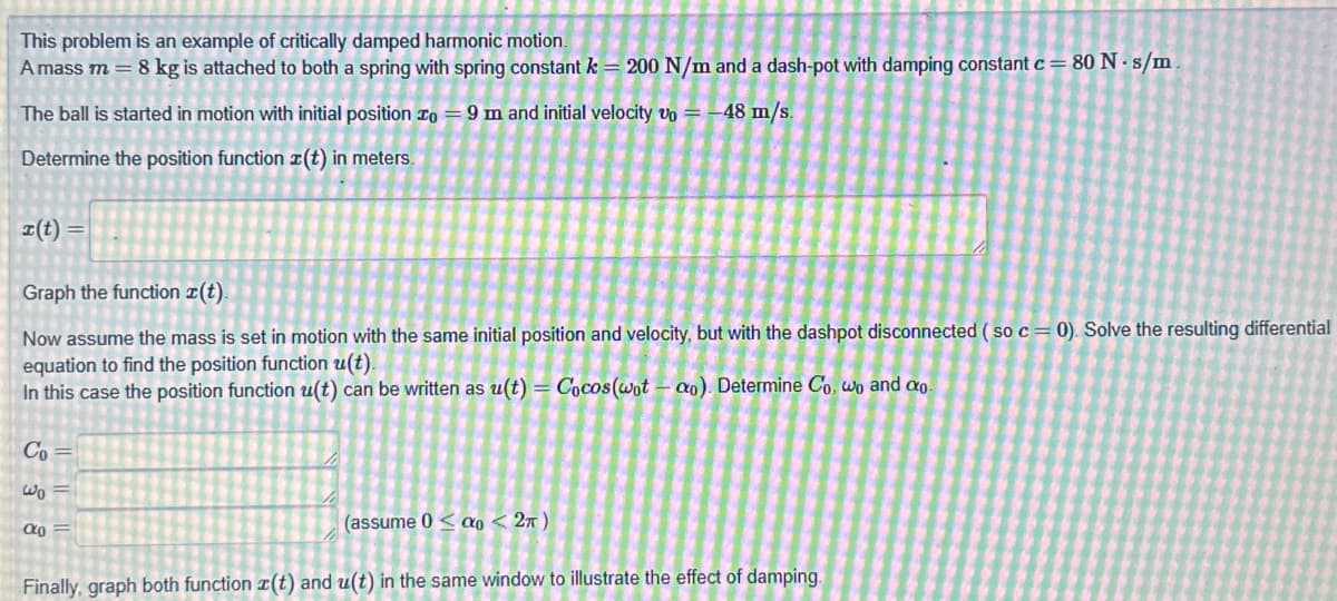 This problem is an example of critically damped harmonic motion.
A mass m = 8 kg is attached to both a spring with spring constant k = 200 N/m and a dash-pot with damping constant c= 80 N-s/m
The ball is started in motion with initial position to 9 m and initial velocity vo = -48 m/s.
Determine the position function z(t) in meters.
r(t) =
Graph the function z(t).
Now assume the mass is set in motion with the same initial position and velocity, but with the dashpot disconnected (so c = 0). Solve the resulting differential
equation to find the position function u(t).
In this case the position function u(t) can be written as u(t)= Cocos (wotao). Determine Co, wo and co
S 38 E
Co=
Wo=
(assume 0 do < 2π)
Finally, graph both function z(t) and u(t) in the same window to illustrate the effect of damping.
α0 =