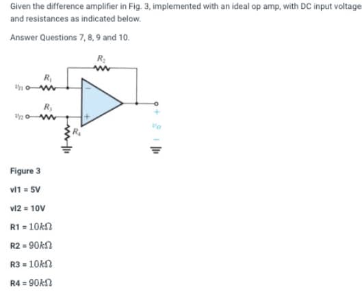 Given the difference amplifier in Fig. 3, implemented with an ideal op amp, with DC input voltage:
and resistances as indicated below.
Answer Questions 7, 8, 9 and 10.
R₂
R₁
10w
"n
R₂
www
Figure 3
vl1 = 5V
vl2 = 10V
R1 = 10ks
R2 =90k
R3 = 10kn
R4 =90k