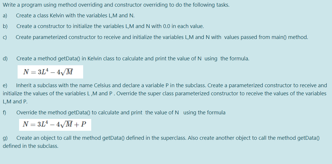 Write a program using method overriding and constructor overriding to do the following tasks.
a)
Create a class Kelvin with the variables L,M and N.
b)
Create a constructor to initialize the variables L,M and N with 0.0 in each value.
c)
Create parameterized constructor to receive and initialize the variables L,M and N with values passed from main() method.
d)
Create a method getData() in Kelvin class to calculate and print the value of N using the formula.
N = 3L* – 4/M
e)
Inherit a subclass with the name Celsius and declare a variable P in the subclass. Create a parameterized constructor to receive and
initialize the values of the variables L ,M and P. Override the super class parameterized constructor to receive the values of the variables
L,M and P.
f)
Override the method getData() to calculate and print the value of N using the formula
N = 3L4 – 4/M +P
g)
Create an object to call the method getData() defined in the superclass. Also create another object to call the method getData()
defined in the subclass.
