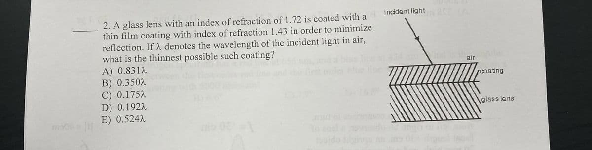 2. A glass lens with an index of refraction of 1.72 is coated with a incident light
thin film coating with index of refraction 1.43 in order to minimize
reflection. If λ denotes the wavelength of the incident light in air,
what is the thinnest possible such coating?
252 (A
A) 0.8312
B) 0.3502
C) 0.1752
D) 0.1922
E) 0.5242
To
Pojdo idginqu
air
coating
glass lens