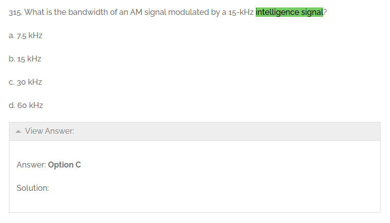 315. What is the bandwidth of an AM signal modulated by a 15-kHz intelligence signal?
a. 7.5 kHz
b. 15 kHz
C. 30 kHz
d. 60 kHz
View Answer:
Answer: Option C
Solution: