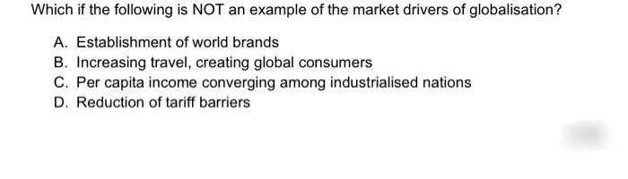 Which if the following is NOT an example of the market drivers of globalisation?
A. Establishment of world brands
B. Increasing travel, creating global consumers
C. Per capita income converging among industrialised nations
D. Reduction of tariff barriers
