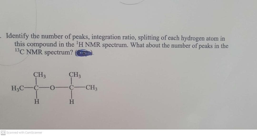 Identify the number of peaks, integration ratio, splitting of each hydrogen atom in
this compound in the 'H NMR spectrum. What about the number of peaks in the
13C NMR spectrum?
CH3
CH3
H3C-C
CH3
C.
H.
Cs Scanned with CamScanner
