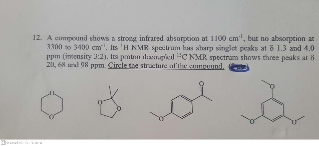 12. A compound shows a strong infrared absorption at 1100 cm, but no absorption at
3300 to 3400 cm. Its 'H NMR spectrum has sharp singlet peaks at & 1.3 and 4.0
ppm (intensity 3:2). Its proton decoupled 1°C NMR spectrum shows three peaks at 8
20, 68 and 98 ppm. Circle the structure of the compound.
CS Scanned with CamScanner
