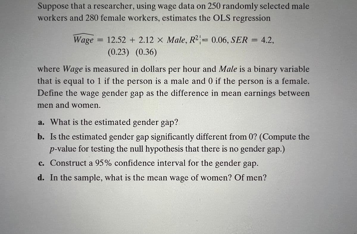 Suppose that a researcher, using wage data on 250 randomly selected male
workers and 280 female workers, estimates the OLS regression
Wage
= 12.52 + 2.12 X Male, R2 0.06, SER = 4.2,
(0.23) (0.36)
where Wage is measured in dollars per hour and Male is a binary variable
that is equal to 1 if the person is a male and 0 if the person is a female.
Define the wage gender gap as the difference in mean earnings between
men and women.
a. What is the estimated gender gåp?
b. Is the estimated gender gap significantly different from 0? (Compute the
p-value for testing the null hypothesis that there is no gender gap.)
c. Construct a 95% confidence interval for the gender gap.
d. In the sample, what is the mean wage of women? Of men?
