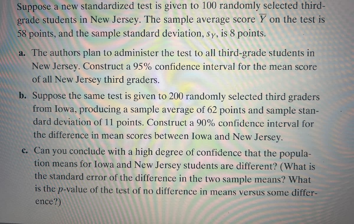 Suppose a new standardized test is given to 100 randomly selected third-
grade students in New Jersey. The sample average score Y on the test is
58 points, and the sample standard deviation, Sy, is 8 points.
a. The authors plan to administer the test to all third-grade students in
New Jersey. Construct a 95% confidence interval for the mean score
of all New Jersey third graders.
b. Suppose the same test is given to 200 randomly selected third graders
from Iowa, producing a sample average of 62 points and sample stan-
dard deviation of 11 points. Construct a 90% confidence interval for
the difference in mean scores between Iowa and New Jersey.
c. Can you conclude with a high degree of confidence that the popula-
tion means for Iowa and New Jersey students are different? (What is
the standard error of the difference in the two sample means? What
is the p-value of the test of no difference in means versus some differ-
ence?)
