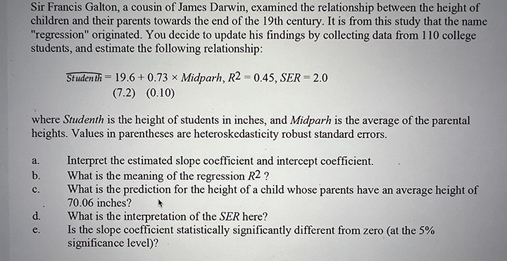 Sir Francis Galton, a cousin of James Darwin, examined the relationship between the height of
children and their parents towards the end of the 19th century. It is from this study that the name
"regression" originated. You decide to update his findings by collecting data from 110 college
students, and estimate the following relationship:
Studen th = 19.6 + 0.73 × Midparh, R2 = 0.45, SER = 2.0
(7.2) (0.10)
where Studenth is the height of students in inches, and Midparh is the average of the parental
heights. Values in parentheses are heteroskedasticity robust standard errors.
Interpret the estimated slope coefficient and intercept coefficient.
What is the meaning of the regression R2 ?
What is the prediction for the height of a child whose parents have an average height of
70.06 inches?
a.
b.
с.
d.
What is the interpretation of the SER here?
Is the slope coefficient statistically significantly different from zero (at the 5%
significance level)?
e.
