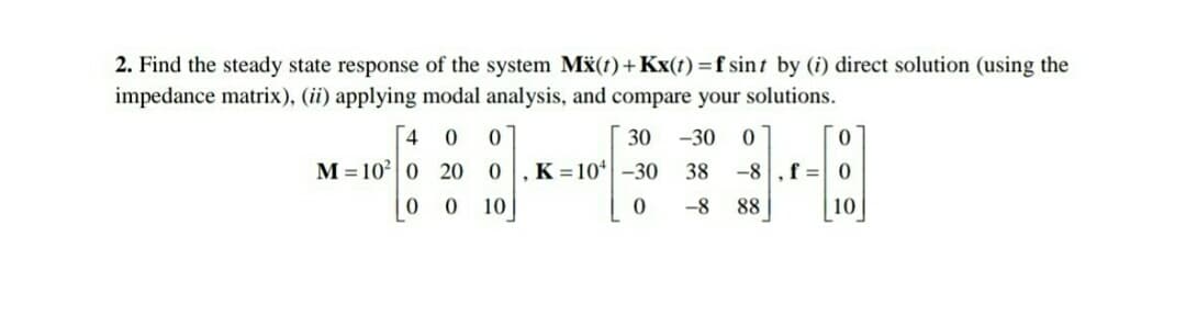 2. Find the steady state response of the system Mx(t)+Kx(t) =f sint by (i) direct solution (using the
impedance matrix), (ii) applying modal analysis, and compare your solutions.
[4
30
-30
M = 10| 0 20
K = 10* -30
38
-8
f = 0
10
-8
88
10
