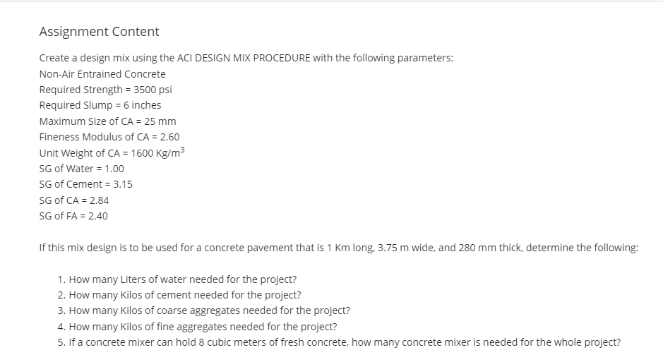 Assignment Content
Create a design mix using the ACI DESIGN MIX PROCEDURE with the following parameters:
Non-Air Entrained Concrete
Required Strength = 3500 psi
Required Slump = 6 inches
Maximum Size of CA = 25 mm
Fineness Modulus of CA = 2.60
Unit Weight of CA = 1600 Kg/m3
SG of Water = 1.00
SG of Cement = 3.15
SG of CA = 2.84
SG of FA = 2.40
If this mix design is to be used for a concrete pavement that is 1 Km long, 3.75 m wide, and 280 mm thick, determine the following:
1. How many Liters of water needed for the project?
2. How many Kilos of cement needed for the project?
3. How many Kilos of coarse aggregates needed for the project?
4. How many Kilos of fine aggregates needed for the project?
5. If a concrete mixer can hold 8 cubic meters of fresh concrete, how many concrete mixer is needed for the whole project?
