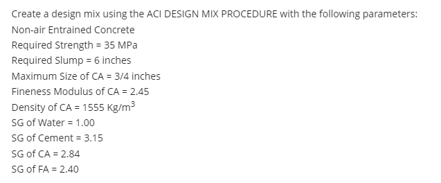 Create a design mix using the ACI DESIGN MIX PROCEDURE with the following parameters:
Non-air Entrained Concrete
Required Strength = 35 MPa
Required Slump = 6 inches
Maximum Size of CA = 3/4 inches
Fineness Modulus of CA = 2.45
Density of CA = 1555 Kg/m3
SG of Water = 1.00
SG of Cement = 3.15
SG of CA = 2.84
SG of FA = 2.40
