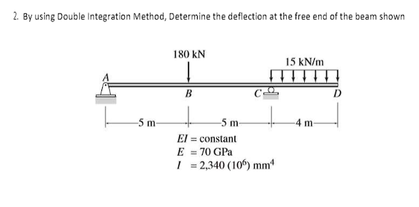 2. By using Double Integration Method, Determine the deflection at the free end of the beam shown
-5 m-
180 KN
B
-5 m-
El = constant
E = 70 GPa
I = 2,340 (106) mm4
15 kN/m
-4 m-
D