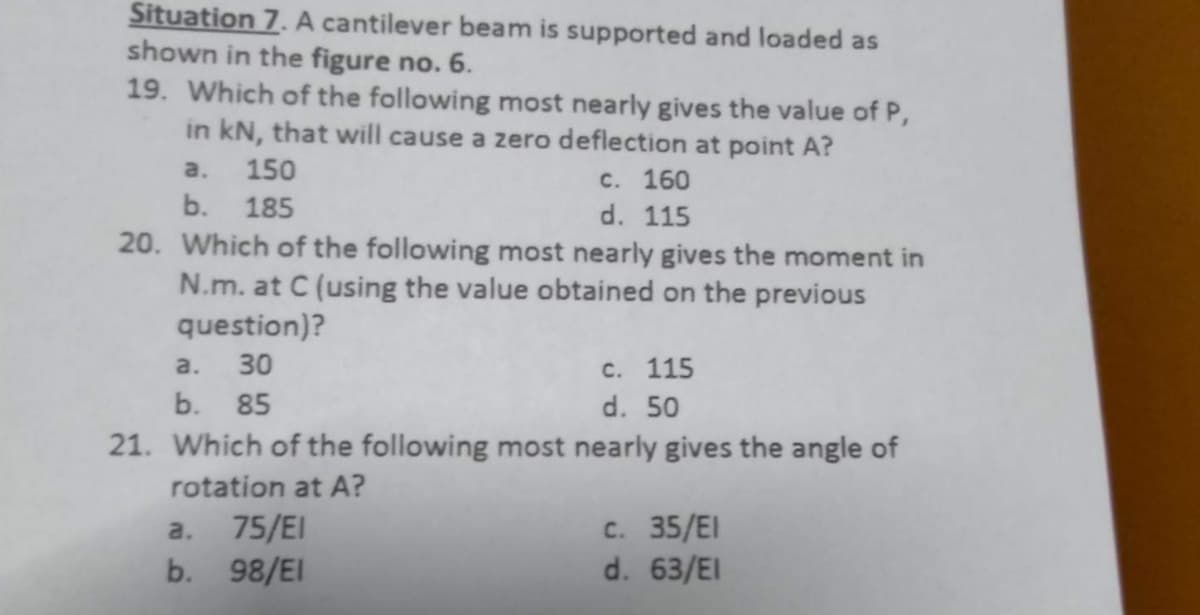 Situation 7. A cantilever beam is supported and loaded as
shown in the figure no. 6.
19. Which of the following most nearly gives the value of P,
in kN, that will cause a zero deflection at point A?
a.
b.
150
185
c. 160
d.
115
20. Which of the following most nearly gives the moment in
N.m. at C (using the value obtained on the previous
question)?
a. 30
b. 85
c. 115
d. 50
21. Which of the following most nearly gives the angle of
rotation at A?
a. 75/EI
b. 98/EI
c. 35/EI
d. 63/EI