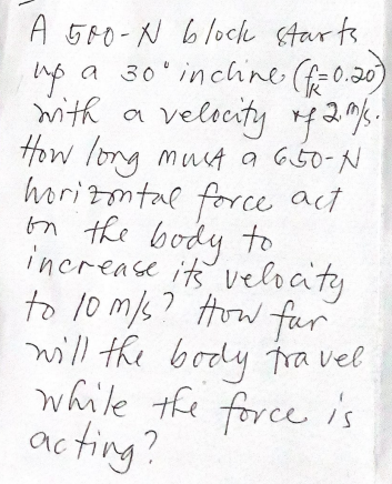 A 500-N 6lock starts
a 30' inchne (f-0.20)
mitk a veltuty 420%.
velscity rf2%.
How long mut a G50-N
horizmtal force act
on the to
body
increase its veloaty
to 10 m/s? How fur
will the body tra vel
while the force is
ac ting?
