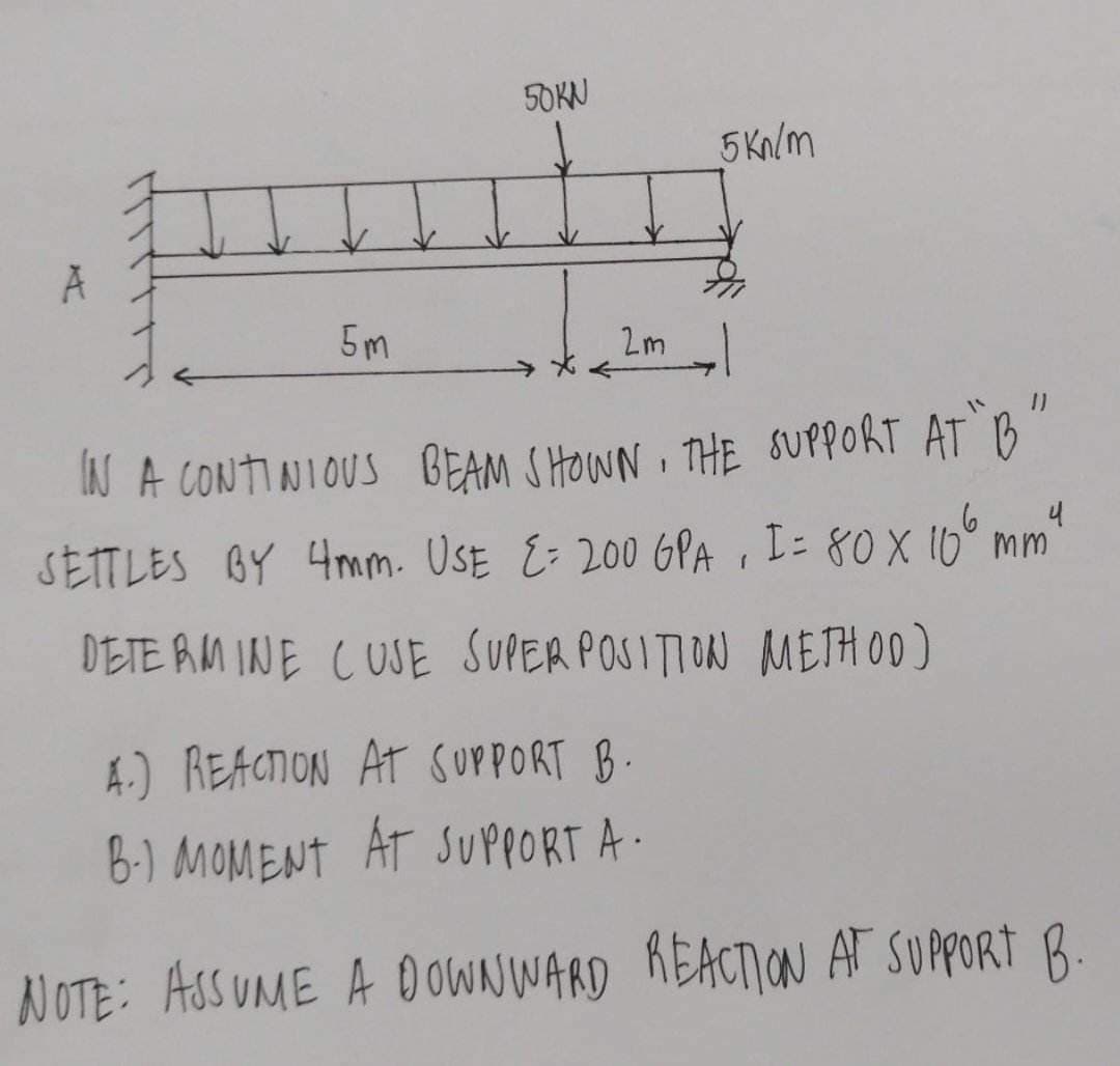 ↓↓
5m
50KN
2m
5 kn/m
IN A CONTINIOUS BEAM SHOWN. THE SUPPORT AT "B"
SETTLES BY 4mm. USE E= 200 GPA, I = 80 x 10⁰ mm²
DETERMINE CUSE SUPER POSITION METHOD)
4.) REACTION AT SUPPORT B.
B.) MOMENT AT SUPPORT A-
NOTE: ASSUME A DOWNWARD REACTION AT SUPPORT B.