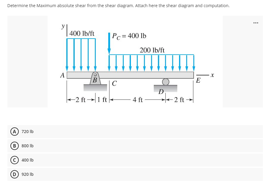 Determine the Maximum absolute shear from the shear diagram. Attach here the shear diagram and computation.
...
y
400 lb/ft
Pc = 400 lb
%3D
200 lb/ft
A
B
E
C
D
+2 ft →1 ft +
4 ft
2 ft
(A) 720 Ib
(в) 800 Ib
400 Ib
(D) 920 Ib
