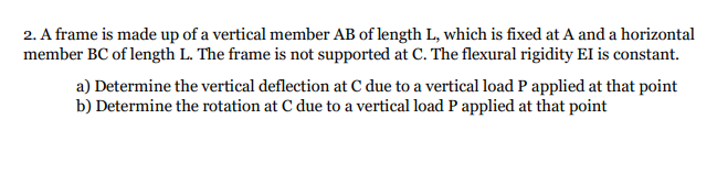 2. A frame is made up of a vertical member AB of length L, which is fixed at A and a horizontal
member BC of length L. The frame is not supported at C. The flexural rigidity EI is constant.
a) Determine the vertical deflection at C due to a vertical load P applied at that point
b) Determine the rotation at C due to a vertical load P applied at that point
