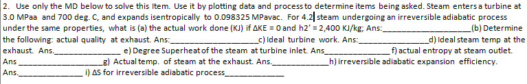 2. Use only the MD below to solve this Item. Use it by plotting data and process to determine items being asked. Steam enters a turbine at
3.0 MPaa and 700 deg. C, and expands isentropically to 0.098325 MPavac. For 4.2| steam undergoing an irreversible adiabatic process
under the same properties, what is (a) the actual work done (KJ) if AKE = 0 and h2' = 2,400 KJ/kg; Ans:
the following: actual quality at exhaust. Ans:
(b) Determine
_c) Ideal turbine work. Ans:
d) Ideal steam temp at the
f) actual entropy at steam outlet.
_h) irreversible adiabatic expansion efficiency.
exhaust. Ans.
e) Degree Superheat of the steam at turbine inlet. Ans_
g) Actual temp. of steam at the exhaust. Ans.
i) AS for irreversible adiabatic process
Ans
Ans.
