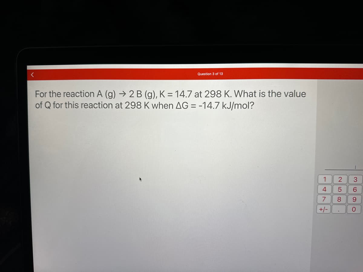 Question 3 of 13
For the reaction A (g) → 2 B (g), K = 14.7 at 298 K. What is the value
of Q for this reaction at 298 K when AG = -14.7 kJ/mol?
1
47
+/-
T
2
5
6
8 9
.
3
O
